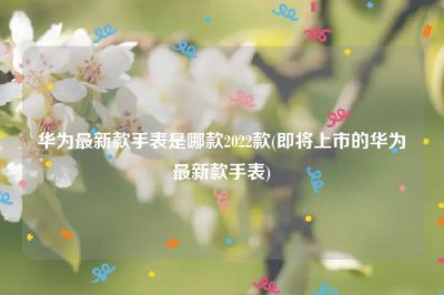 ​华为最新款手表是哪款2022款(即将上市的华为最新款手表)