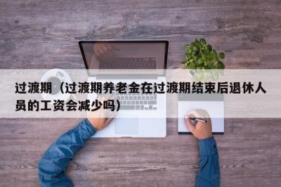 ​过渡期（过渡期养老金在过渡期结束后退休人员的工资会减少吗）