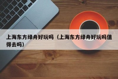 ​上海东方绿舟好玩吗（上海东方绿舟好玩吗值得去吗）