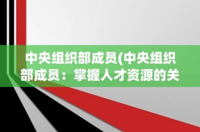 ​中央组织部成员(中央组织部成员：掌握人才资源的关键力量)